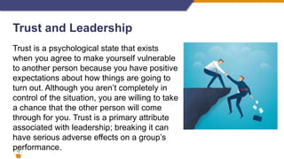 13
Trust and Leadership
Trust is a psychological state that exists
when you agree to make yourself vulnerable
to another person because you have positive
expectations about how things are going to
turn out. Although you aren’t completely in
control of the situation, you are willing to take
a chance that the other person will come
through for you. Trust is a primary attribute
associated with leadership; breaking it can
have serious adverse effects on a group’s
performance.
 