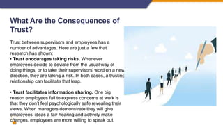 14
What Are the Consequences of
Trust?
Trust between supervisors and employees has a
number of advantages. Here are just a few that
research has shown:
• Trust encourages taking risks. Whenever
employees decide to deviate from the usual way of
doing things, or to take their supervisors’ word on a new
direction, they are taking a risk. In both cases, a trusting
relationship can facilitate that leap.
• Trust facilitates information sharing. One big
reason employees fail to express concerns at work is
that they don’t feel psychologically safe revealing their
views. When managers demonstrate they will give
employees’ ideas a fair hearing and actively make
changes, employees are more willing to speak out.
 