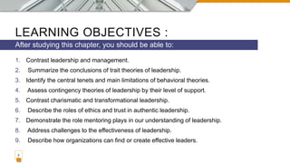 LEARNING OBJECTIVES :
1. Contrast leadership and management.
2. Summarize the conclusions of trait theories of leadership.
3. Identify the central tenets and main limitations of behavioral theories.
4. Assess contingency theories of leadership by their level of support.
5. Contrast charismatic and transformational leadership.
6. Describe the roles of ethics and trust in authentic leadership.
7. Demonstrate the role mentoring plays in our understanding of leadership.
8. Address challenges to the effectiveness of leadership.
9. Describe how organizations can find or create effective leaders.
After studying this chapter, you should be able to:
2
 
