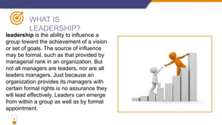 3
WHAT IS
LEADERSHIP?
leadership is the ability to influence a
group toward the achievement of a vision
or set of goals. The source of influence
may be formal, such as that provided by
managerial rank in an organization. But
not all managers are leaders, nor are all
leaders managers. Just because an
organization provides its managers with
certain formal rights is no assurance they
will lead effectively. Leaders can emerge
from within a group as well as by formal
appointment.
 