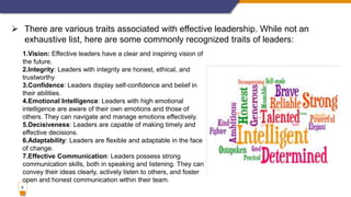 6
 There are various traits associated with effective leadership. While not an
exhaustive list, here are some commonly recognized traits of leaders:
1.Vision: Effective leaders have a clear and inspiring vision of
the future.
2.Integrity: Leaders with integrity are honest, ethical, and
trustworthy
3.Confidence: Leaders display self-confidence and belief in
their abilities.
4.Emotional Intelligence: Leaders with high emotional
intelligence are aware of their own emotions and those of
others. They can navigate and manage emotions effectively.
5.Decisiveness: Leaders are capable of making timely and
effective decisions.
6.Adaptability: Leaders are flexible and adaptable in the face
of change.
7.Effective Communication: Leaders possess strong
communication skills, both in speaking and listening. They can
convey their ideas clearly, actively listen to others, and foster
open and honest communication within their team.
 