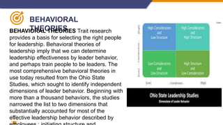 7
BEHAVIORAL
THEORIES
BEHAVIORAL THEORIES Trait research
provides a basis for selecting the right people
for leadership. Behavioral theories of
leadership imply that we can determine
leadership effectiveness by leader behavior,
and perhaps train people to be leaders. The
most comprehensive behavioral theories in
use today resulted from the Ohio State
Studies, which sought to identify independent
dimensions of leader behavior. Beginning with
more than a thousand behaviors, the studies
narrowed the list to two dimensions that
substantially accounted for most of the
effective leadership behavior described by
 