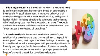 8
1. Initiating structure is the extent to which a leader is likely
to define and construct her role and those of employees in
the search for goal attainment. It includes behavior that
attempts to organize work, work relationships, and goals. A
leader high in initiating structure is someone task-oriented
who “assigns group members to particular tasks,” “expects
workers to maintain definite standards of performance,” and
“emphasizes the meeting of deadlines.”
2. Consideration is the extent to which a person’s job
relationships are characterized by mutual trust, respect for
employees’ ideas, and regard for their feelings. A leader high
in consideration helps employees with personal problems, is
friendly and approachable, treats all employees as equals,
and expresses appreciation and support (people-oriented).
Most of us want to work for considerate leaders
 