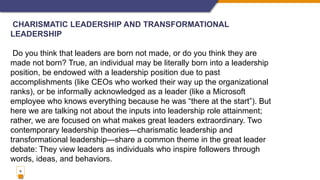 9
CHARISMATIC LEADERSHIP AND TRANSFORMATIONAL
LEADERSHIP
Do you think that leaders are born not made, or do you think they are
made not born? True, an individual may be literally born into a leadership
position, be endowed with a leadership position due to past
accomplishments (like CEOs who worked their way up the organizational
ranks), or be informally acknowledged as a leader (like a Microsoft
employee who knows everything because he was “there at the start”). But
here we are talking not about the inputs into leadership role attainment;
rather, we are focused on what makes great leaders extraordinary. Two
contemporary leadership theories—charismatic leadership and
transformational leadership—share a common theme in the great leader
debate: They view leaders as individuals who inspire followers through
words, ideas, and behaviors.
 