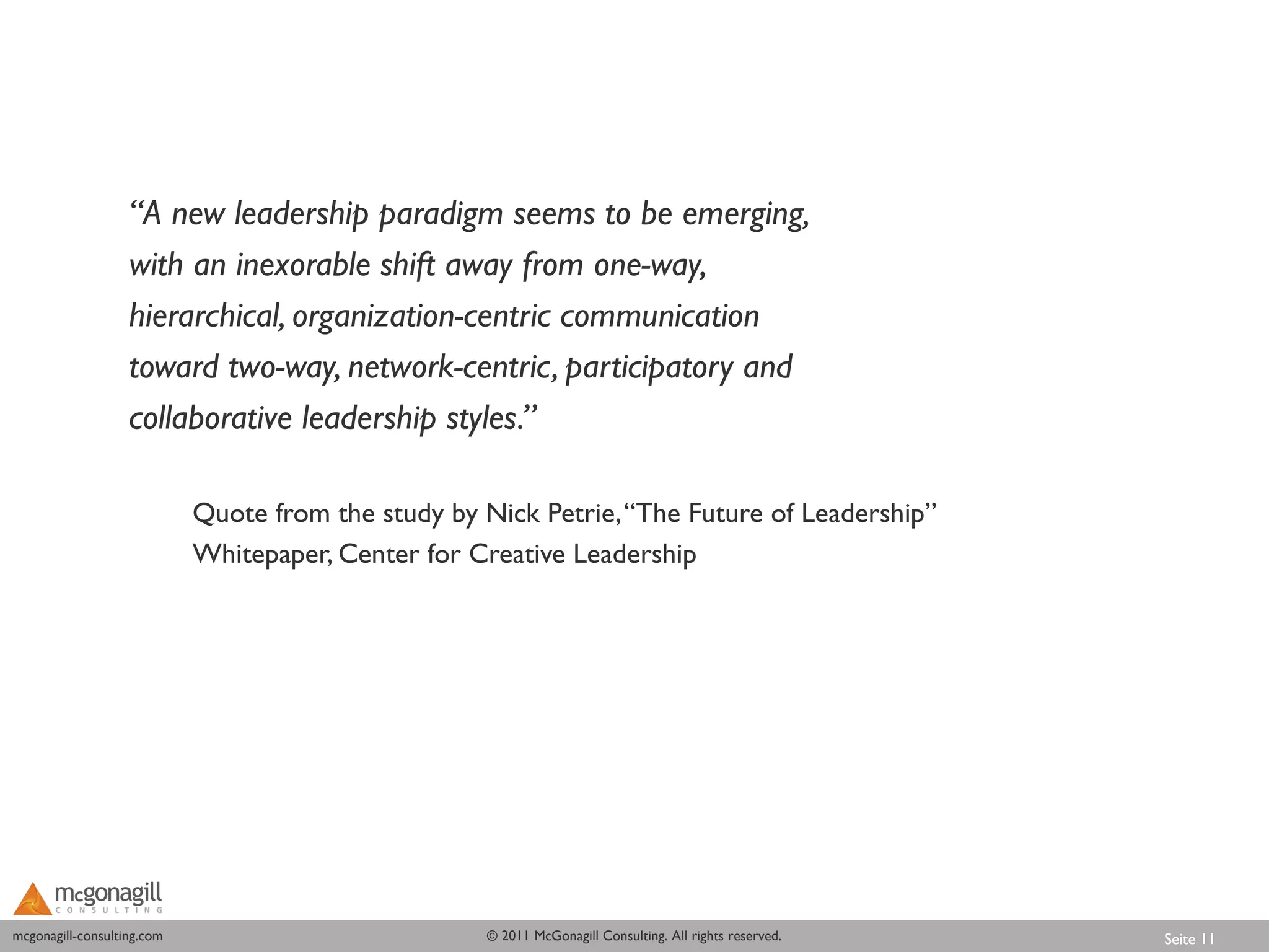 “A new leadership paradigm seems to be emerging,
                   with an inexorable shift away from one-way,
                   hierarchical, organization-centric communication
                   toward two-way, network-centric, participatory and
                   collaborative leadership styles.”

                            Quote from the study by Nick Petrie, “The Future of Leadership”
                            Whitepaper, Center for Creative Leadership




mcgonagill-consulting.com
mcgonagill-consulting.com                           © 2011 McGonagill Consulting. All rights reserved.   Seite 11
 