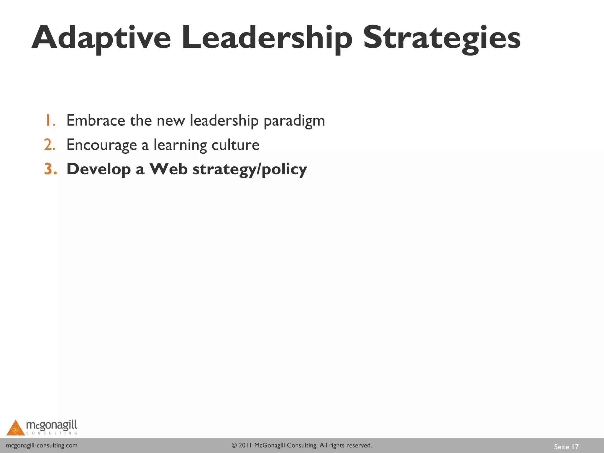 Adaptive Leadership Strategies

             1. Embrace the new leadership paradigm
             2. Encourage a learning culture
             3. Develop a Web strategy/policy




mcgonagill-consulting.com
mcgonagill-consulting.com             © 2011 McGonagill Consulting. All rights reserved.   Seite 17
 