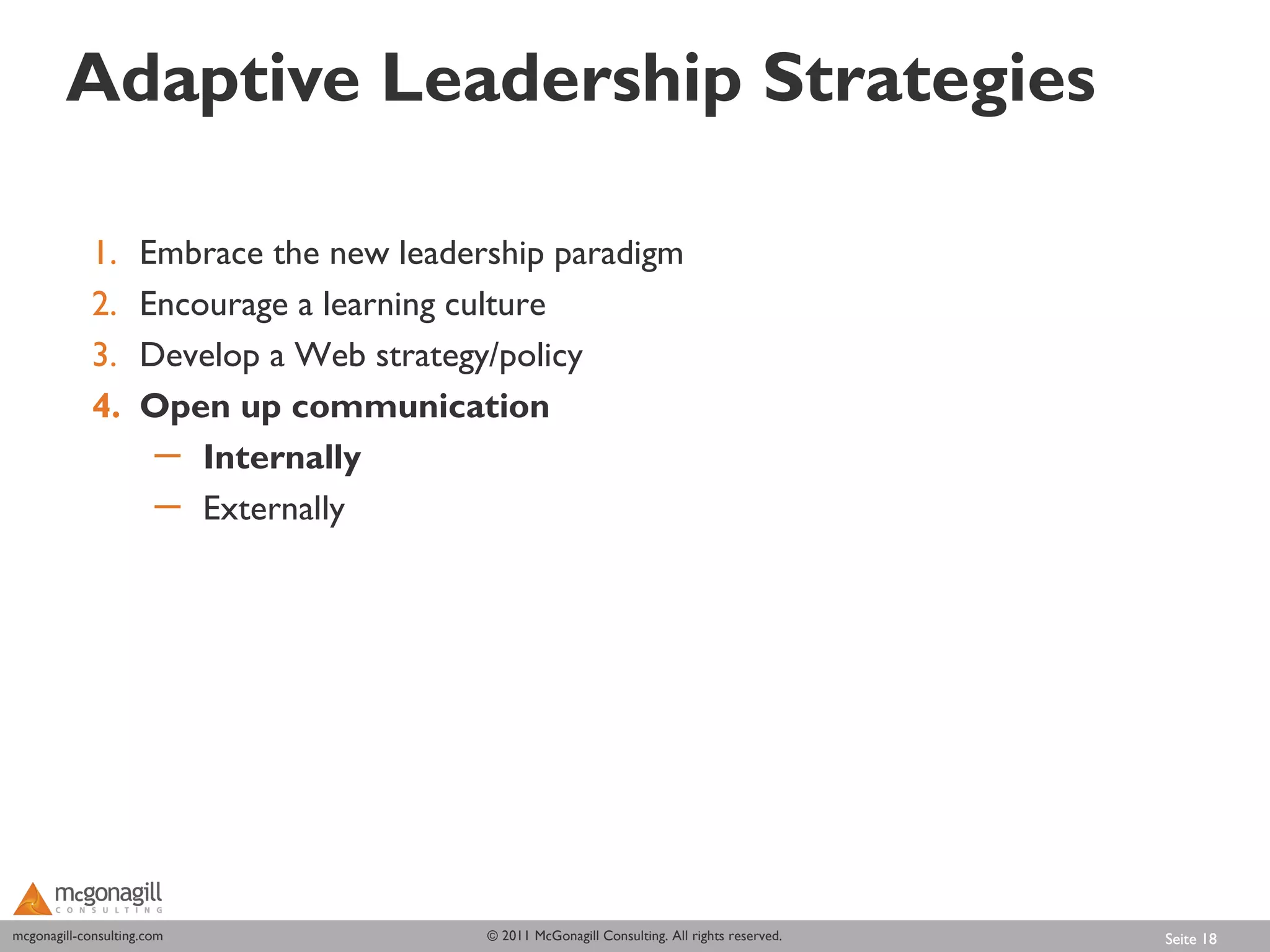 Adaptive Leadership Strategies

             1.      Embrace the new leadership paradigm
             2.      Encourage a learning culture
             3.      Develop a Web strategy/policy
             4.      Open up communication
                      ─ Internally
                      ─ Externally




mcgonagill-consulting.com
mcgonagill-consulting.com                  © 2011 McGonagill Consulting. All rights reserved.   Seite 18
 