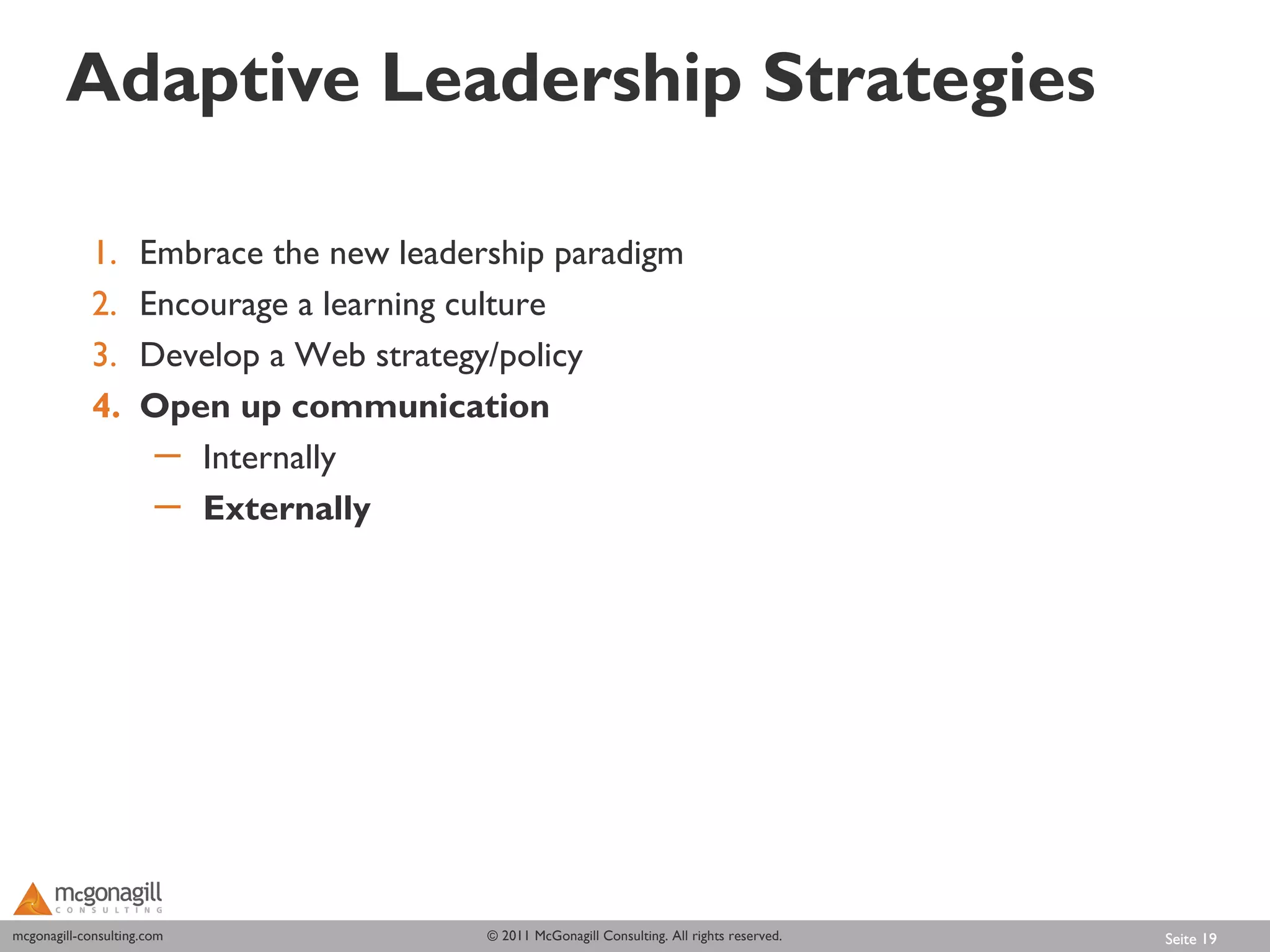 Adaptive Leadership Strategies

             1.      Embrace the new leadership paradigm
             2.      Encourage a learning culture
             3.      Develop a Web strategy/policy
             4.      Open up communication
                      ─ Internally
                      ─ Externally




mcgonagill-consulting.com
mcgonagill-consulting.com                  © 2011 McGonagill Consulting. All rights reserved.   Seite 19
 