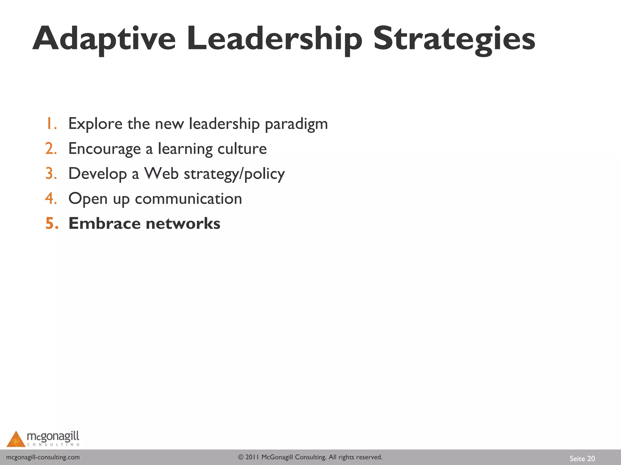Adaptive Leadership Strategies

             1.      Explore the new leadership paradigm
             2.      Encourage a learning culture
             3.      Develop a Web strategy/policy
             4.      Open up communication
             5.      Embrace networks




mcgonagill-consulting.com
mcgonagill-consulting.com                  © 2011 McGonagill Consulting. All rights reserved.   Seite 20
 