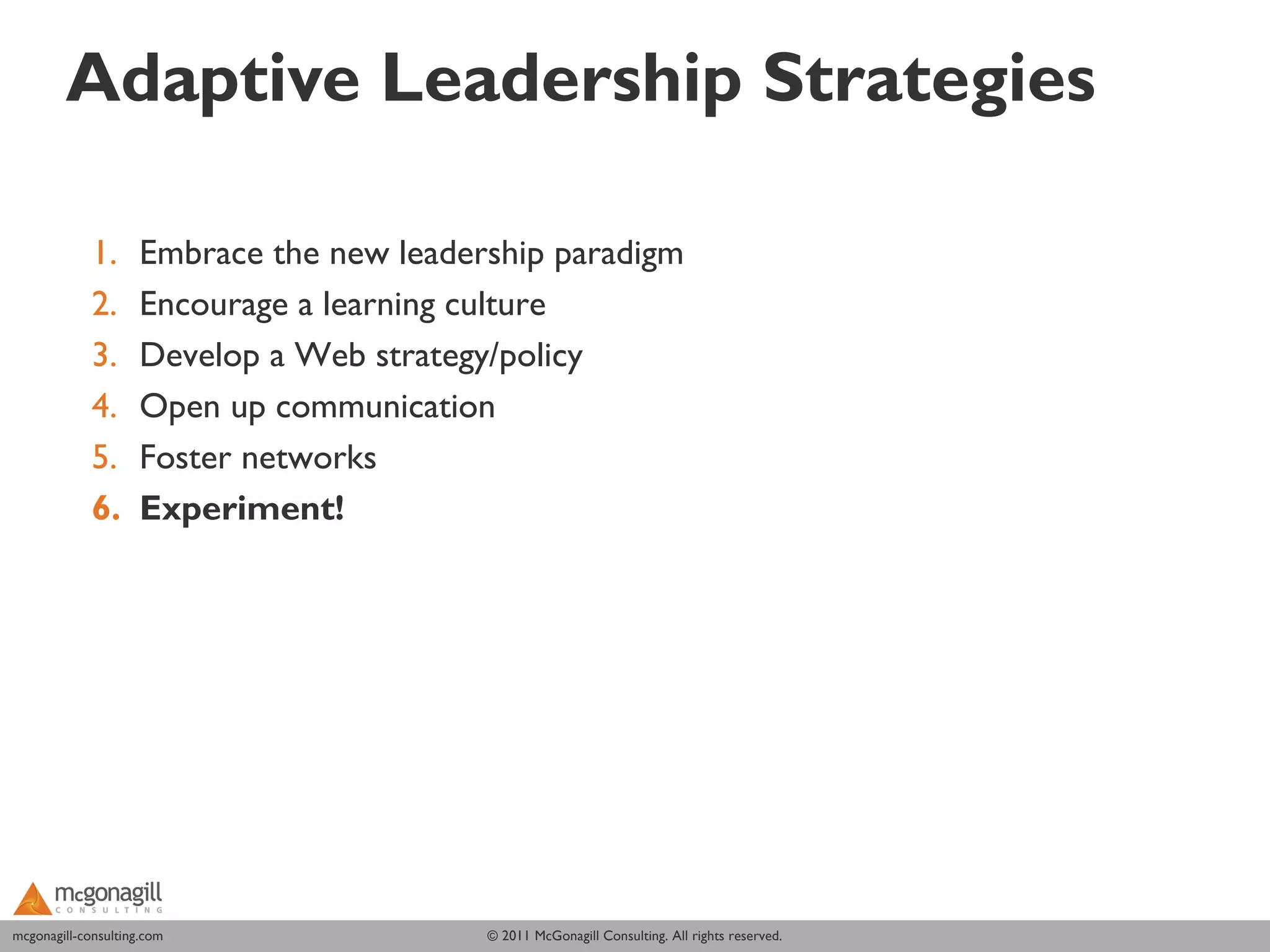 Adaptive Leadership Strategies

             1.      Embrace the new leadership paradigm
             2.      Encourage a learning culture
             3.      Develop a Web strategy/policy
             4.      Open up communication
             5.      Foster networks
             6.      Experiment!




mcgonagill-consulting.com
mcgonagill-consulting.com                  © 2011 McGonagill Consulting. All rights reserved.
 