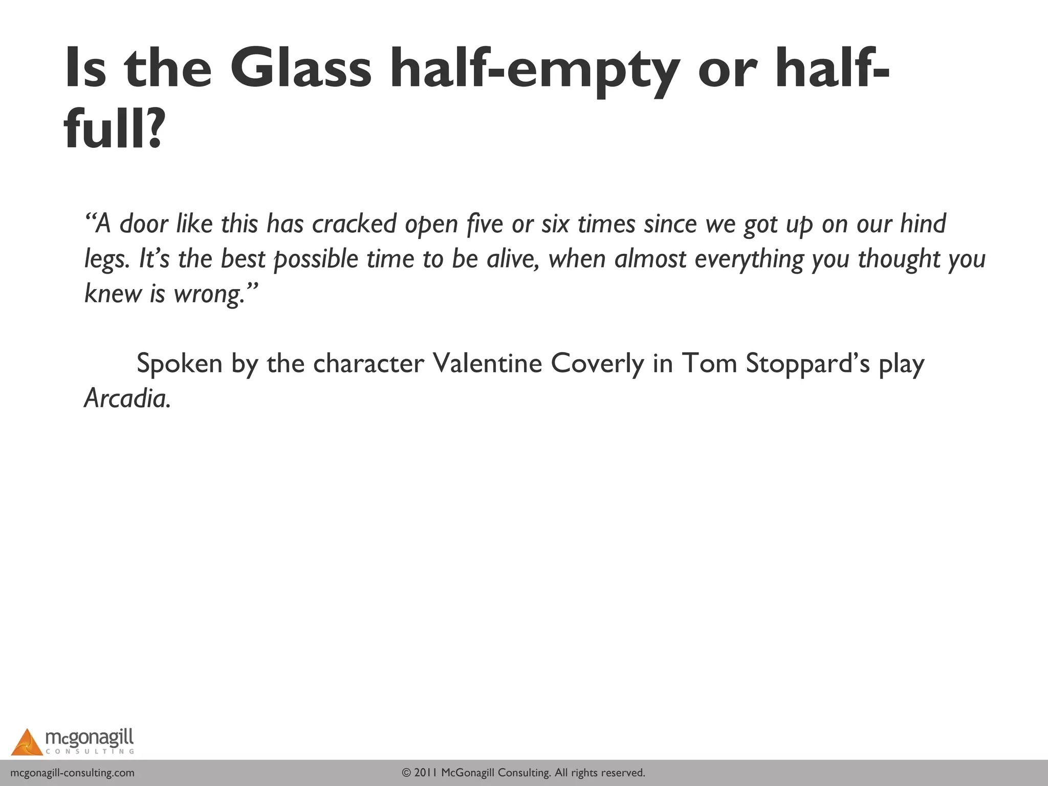 Is the Glass half-empty or half-
          full?
              “A door like this has cracked open five or six times since we got up on our hind
              legs. It’s the best possible time to be alive, when almost everything you thought you
              knew is wrong.”

                  Spoken by the character Valentine Coverly in Tom Stoppard’s play
              Arcadia.




mcgonagill-consulting.com
mcgonagill-consulting.com                  © 2011 McGonagill Consulting. All rights reserved.
 