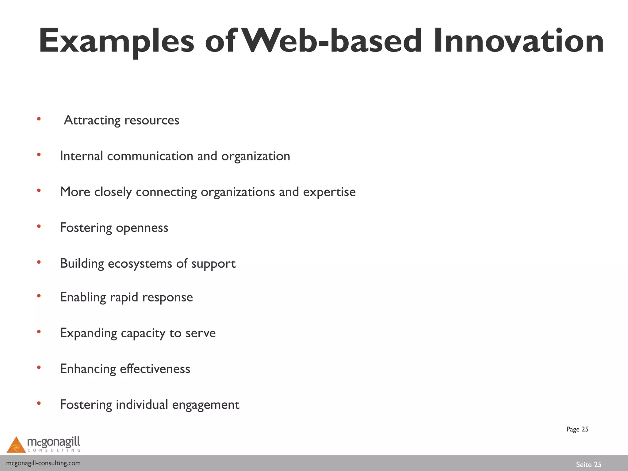 Examples of Web-based Innovation

          •        Attracting resources

          •       Internal communication and organization

          •       More closely connecting organizations and expertise

          •       Fostering openness

          •       Building ecosystems of support

          •       Enabling rapid response

          •       Expanding capacity to serve

          •       Enhancing effectiveness

          •       Fostering individual engagement
                                                                        Page 25



mcgonagill-consulting.com
mcgonagill-consulting.com                                                  Seite 25
 