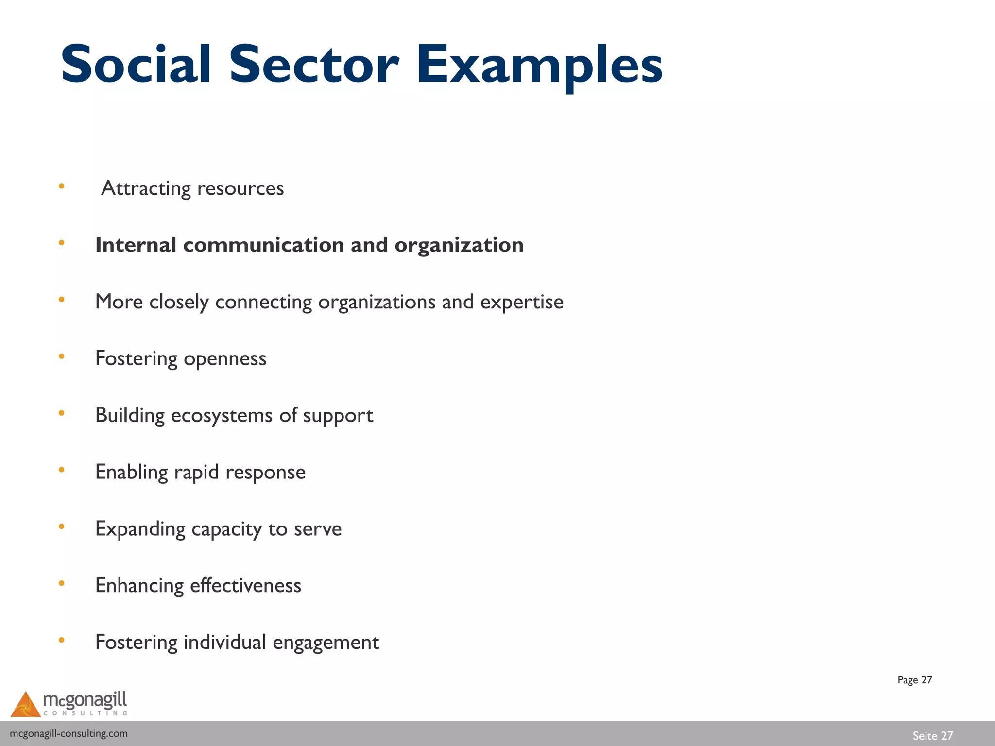 Social Sector Examples

          •        Attracting resources

          •       Internal communication and organization

          •       More closely connecting organizations and expertise

          •       Fostering openness

          •       Building ecosystems of support

          •       Enabling rapid response

          •       Expanding capacity to serve

          •       Enhancing effectiveness

          •       Fostering individual engagement
                                                                        Page 27



mcgonagill-consulting.com
mcgonagill-consulting.com                                                  Seite 27
 