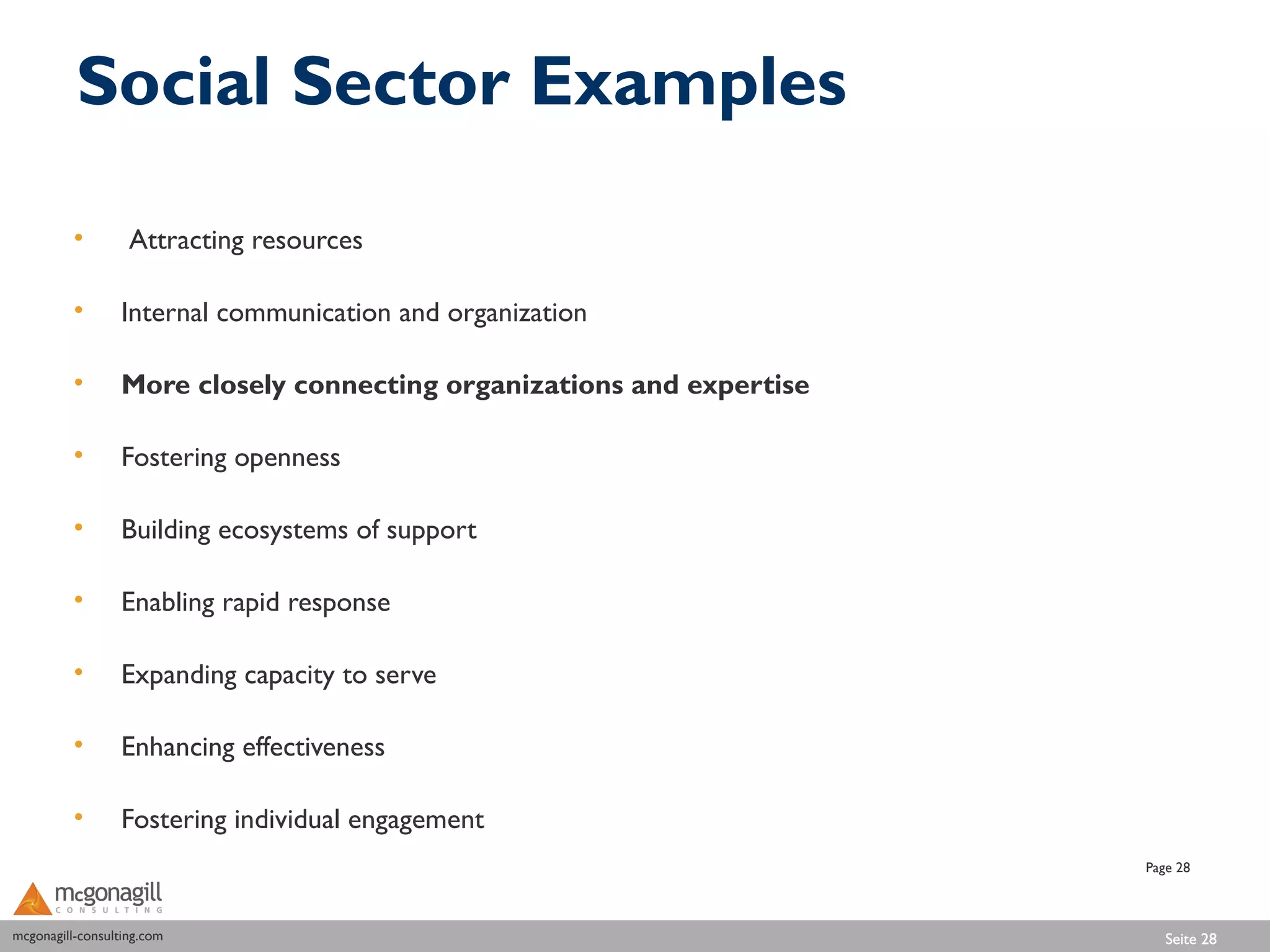 Social Sector Examples

          •        Attracting resources

          •       Internal communication and organization

          •       More closely connecting organizations and expertise

          •       Fostering openness

          •       Building ecosystems of support

          •       Enabling rapid response

          •       Expanding capacity to serve

          •       Enhancing effectiveness

          •       Fostering individual engagement
                                                                        Page 28



mcgonagill-consulting.com
mcgonagill-consulting.com                                                  Seite 28
 