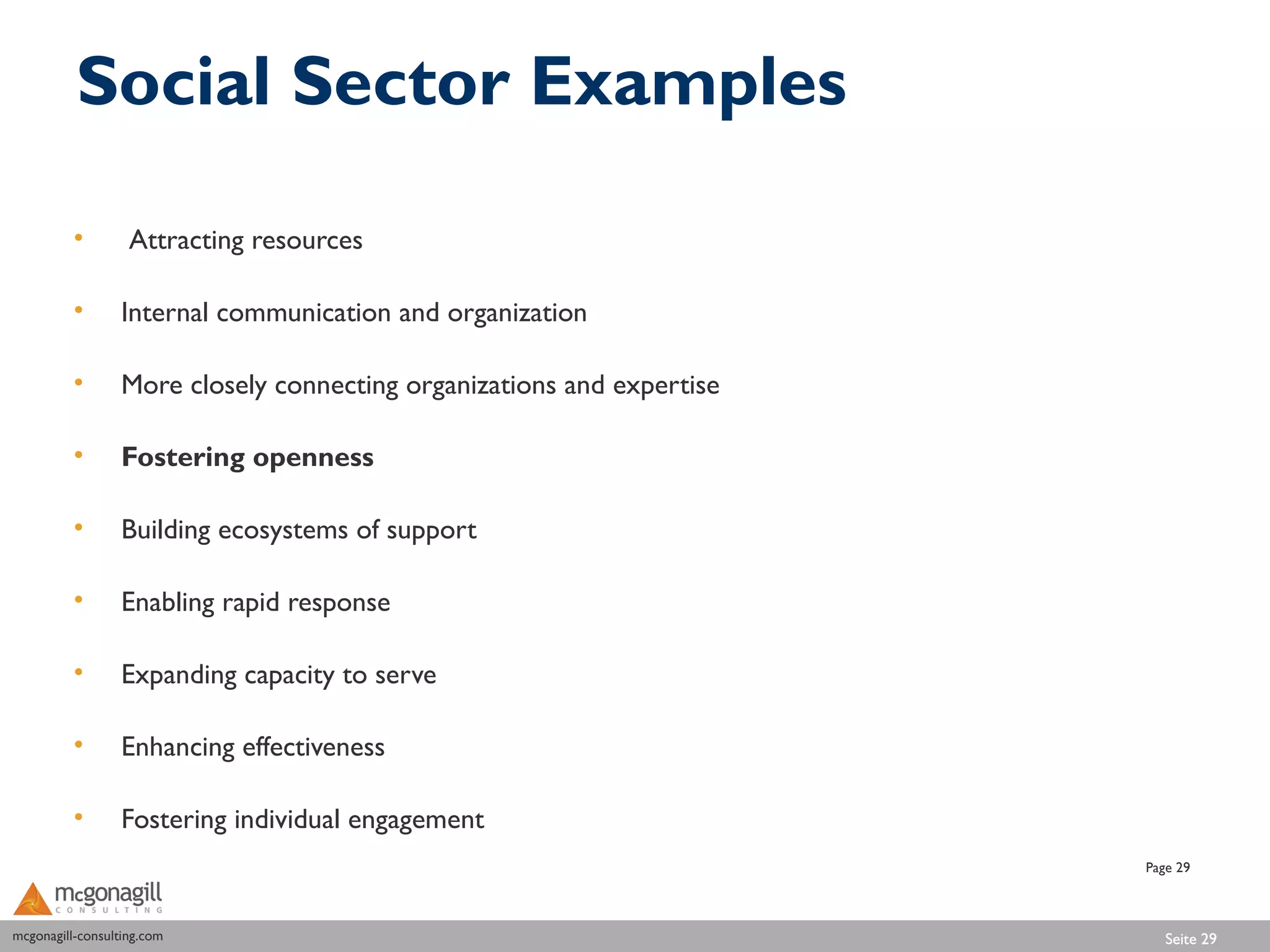 Social Sector Examples

          •        Attracting resources

          •       Internal communication and organization

          •       More closely connecting organizations and expertise

          •       Fostering openness

          •       Building ecosystems of support

          •       Enabling rapid response

          •       Expanding capacity to serve

          •       Enhancing effectiveness

          •       Fostering individual engagement
                                                                        Page 29



mcgonagill-consulting.com
mcgonagill-consulting.com                                                  Seite 29
 