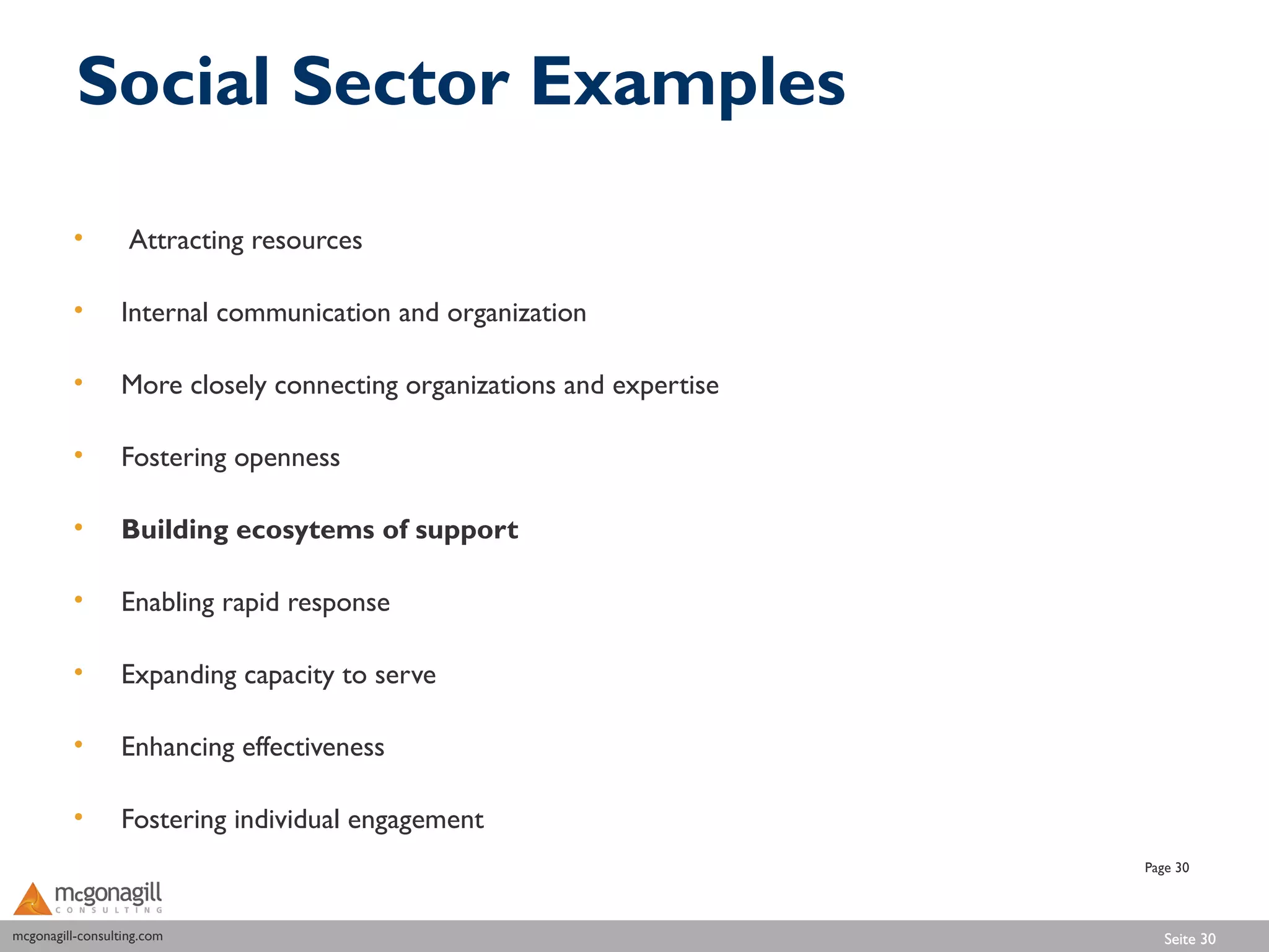 Social Sector Examples

          •        Attracting resources

          •       Internal communication and organization

          •       More closely connecting organizations and expertise

          •       Fostering openness

          •       Building ecosytems of support

          •       Enabling rapid response

          •       Expanding capacity to serve

          •       Enhancing effectiveness

          •       Fostering individual engagement
                                                                        Page 30



mcgonagill-consulting.com
mcgonagill-consulting.com                                                  Seite 30
 
