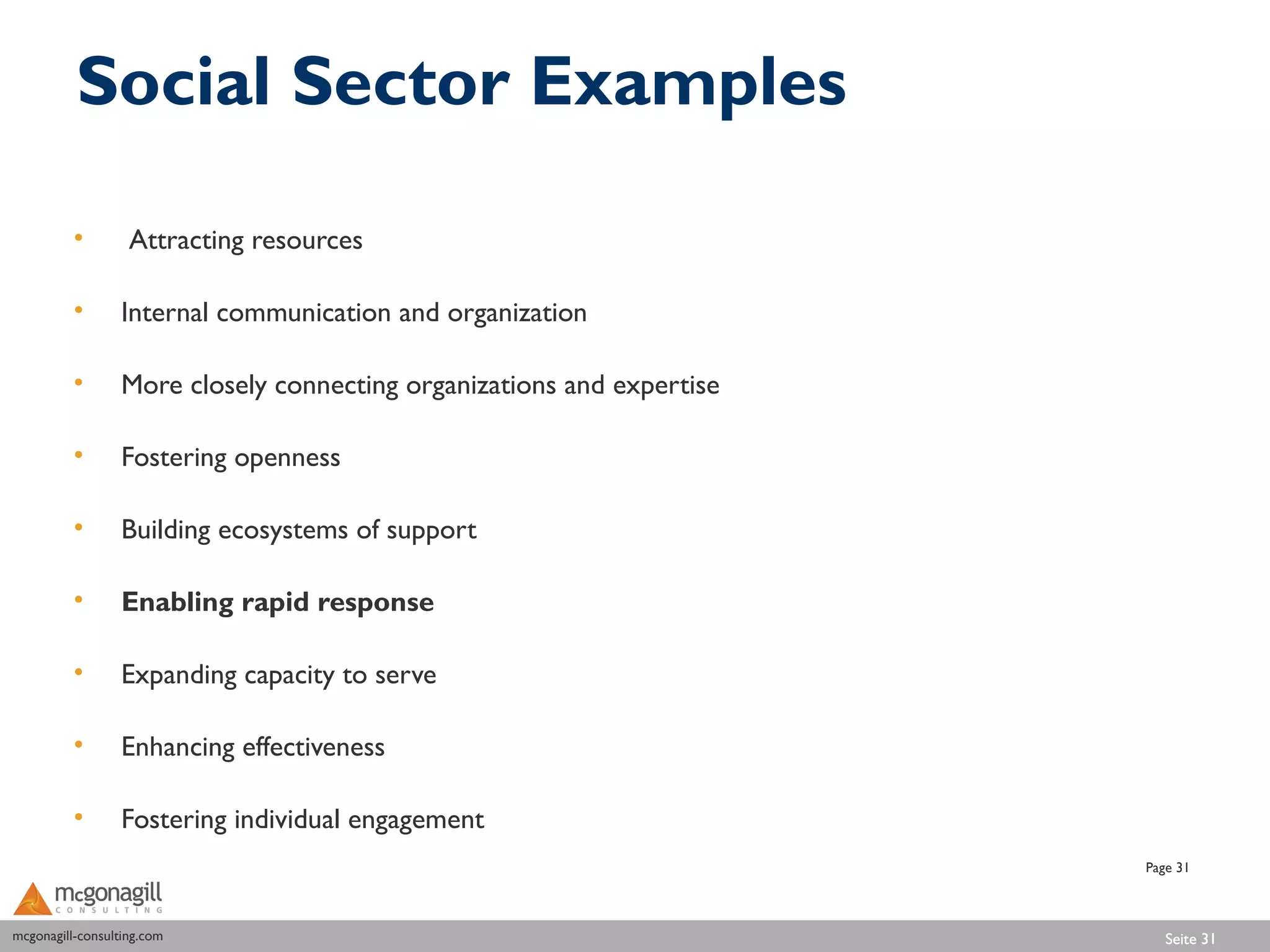 Social Sector Examples

          •        Attracting resources

          •       Internal communication and organization

          •       More closely connecting organizations and expertise

          •       Fostering openness

          •       Building ecosystems of support

          •       Enabling rapid response

          •       Expanding capacity to serve

          •       Enhancing effectiveness

          •       Fostering individual engagement
                                                                        Page 31



mcgonagill-consulting.com
mcgonagill-consulting.com                                                  Seite 31
 