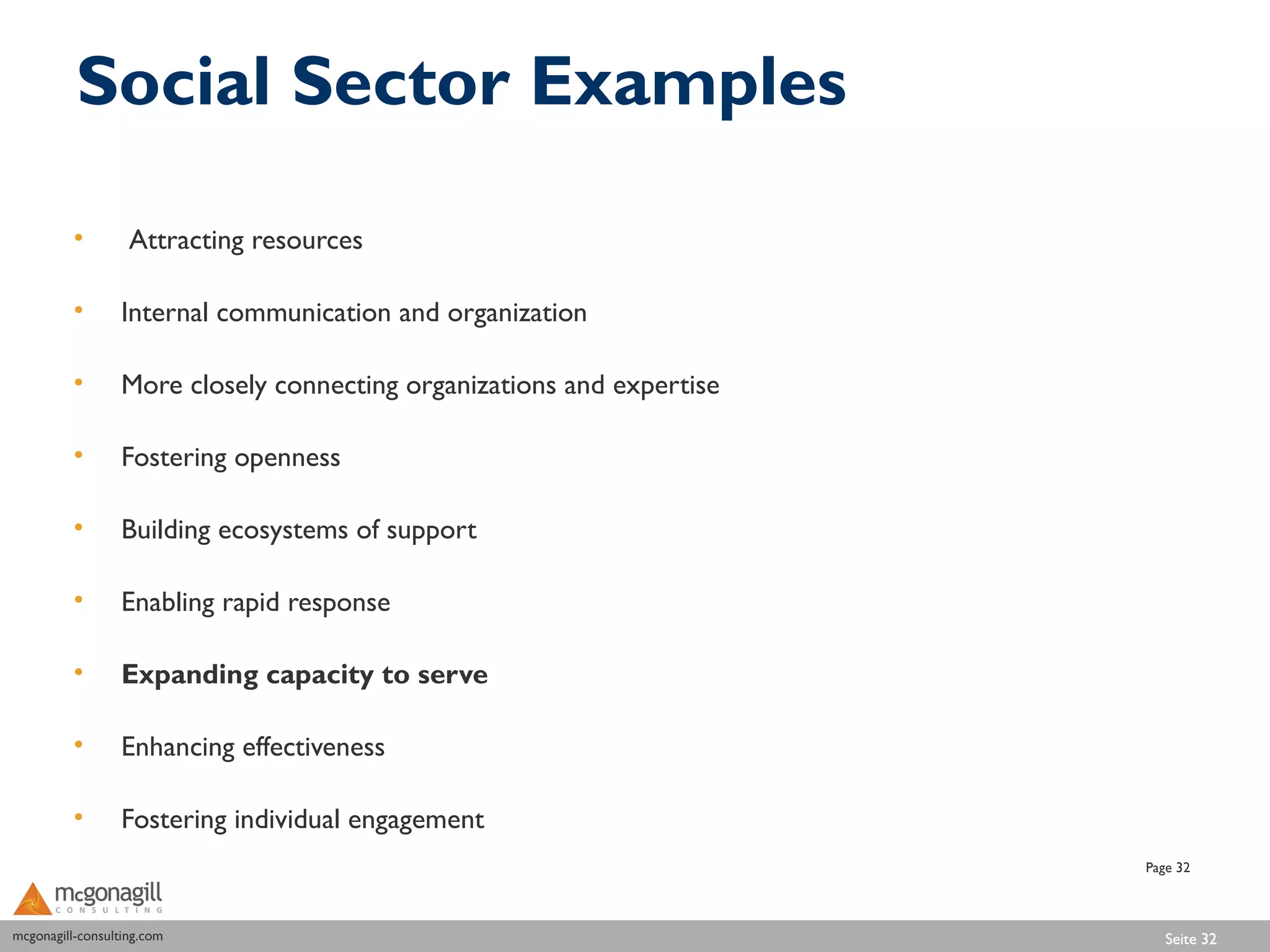 Social Sector Examples

          •        Attracting resources

          •       Internal communication and organization

          •       More closely connecting organizations and expertise

          •       Fostering openness

          •       Building ecosystems of support

          •       Enabling rapid response

          •       Expanding capacity to serve

          •       Enhancing effectiveness

          •       Fostering individual engagement
                                                                        Page 32



mcgonagill-consulting.com
mcgonagill-consulting.com                                                  Seite 32
 