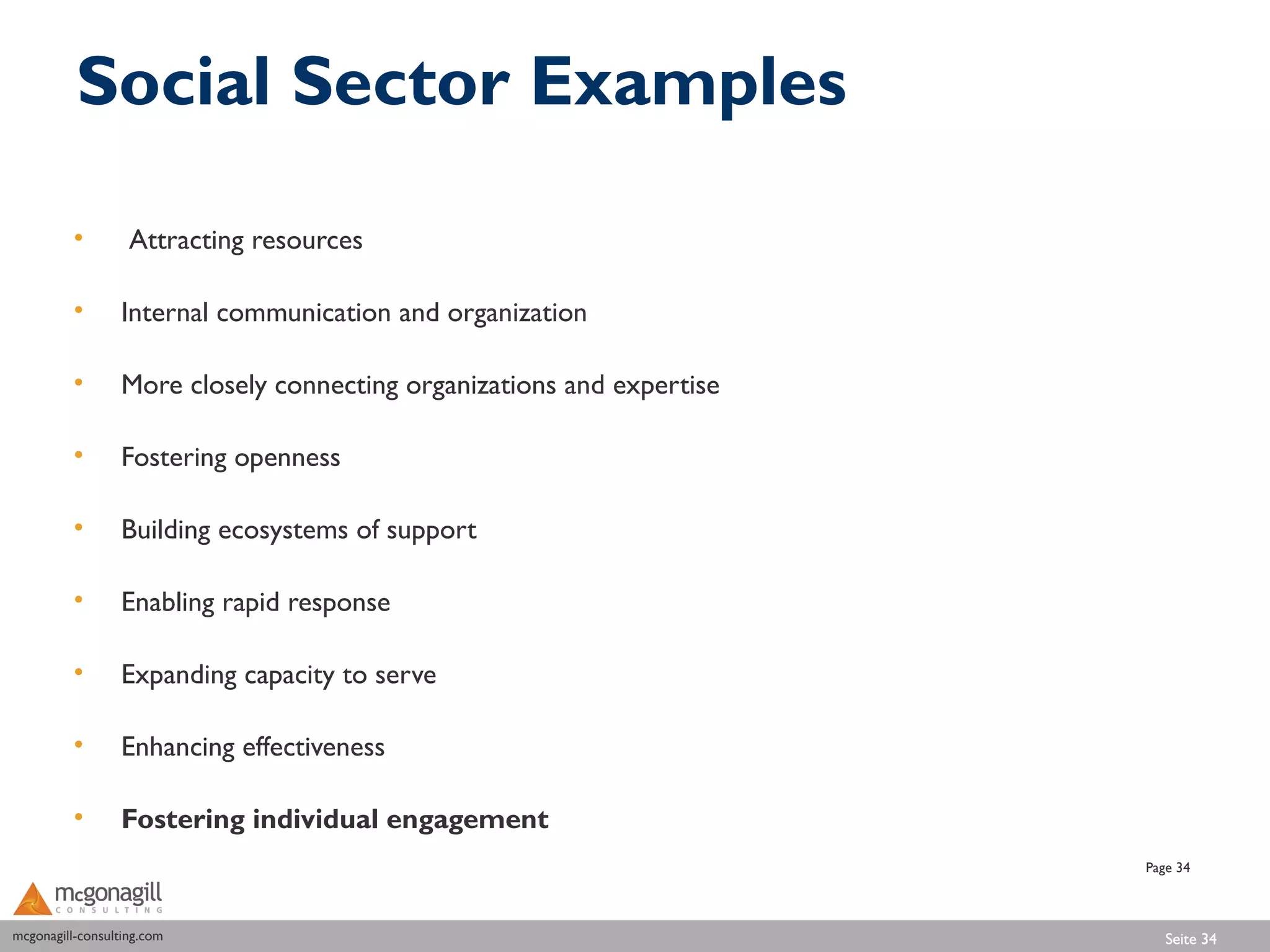 Social Sector Examples

          •        Attracting resources

          •       Internal communication and organization

          •       More closely connecting organizations and expertise

          •       Fostering openness

          •       Building ecosystems of support

          •       Enabling rapid response

          •       Expanding capacity to serve

          •       Enhancing effectiveness

          •       Fostering individual engagement
                                                                        Page 34



mcgonagill-consulting.com
mcgonagill-consulting.com                                                  Seite 34
 