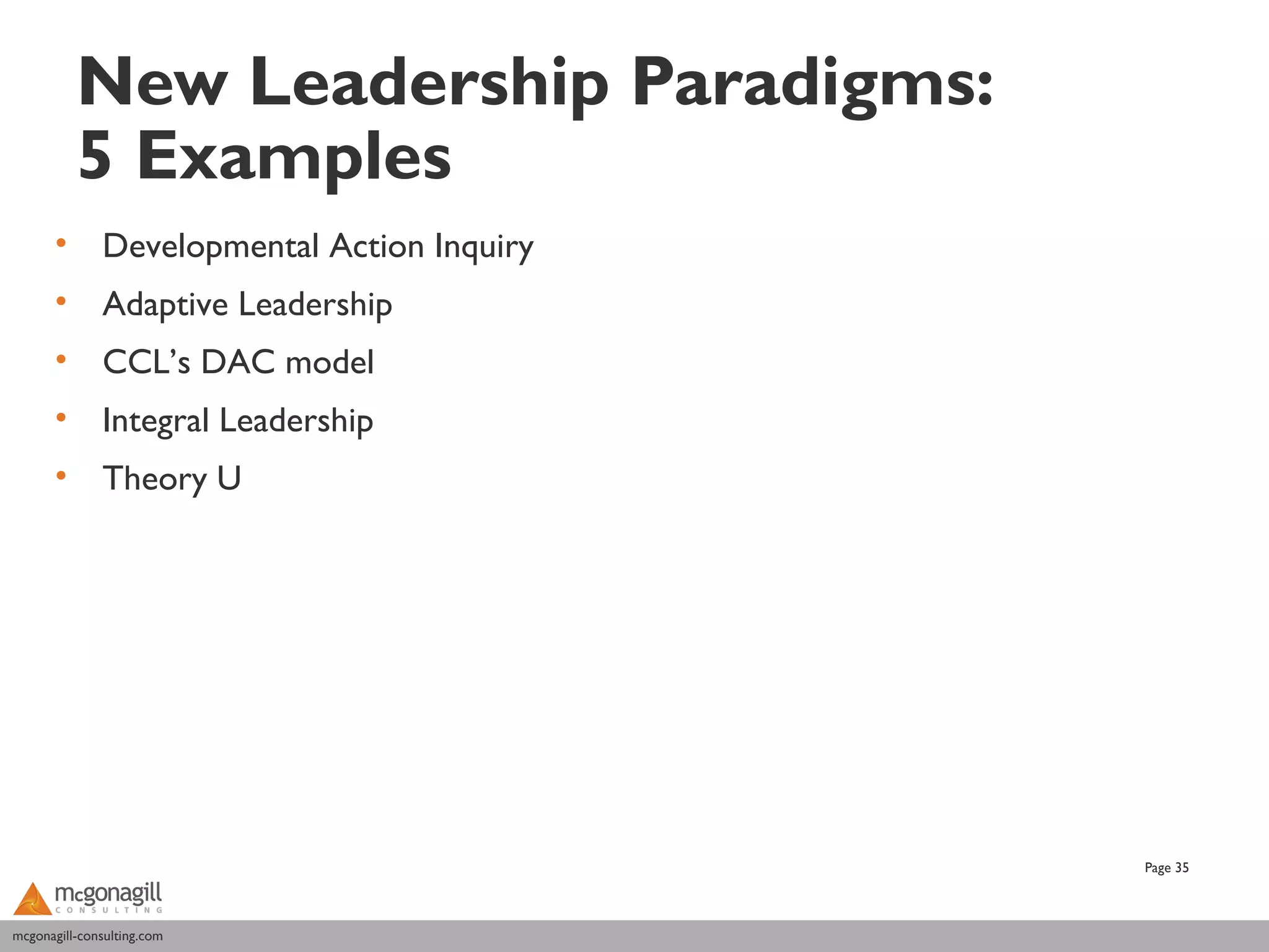 New Leadership Paradigms:
           5 Examples
       •      Developmental Action Inquiry
       •      Adaptive Leadership
       •      CCL’s DAC model
       •      Integral Leadership
       •      Theory U




                                             Page 35



mcgonagill-consulting.com
mcgonagill-consulting.com
 
