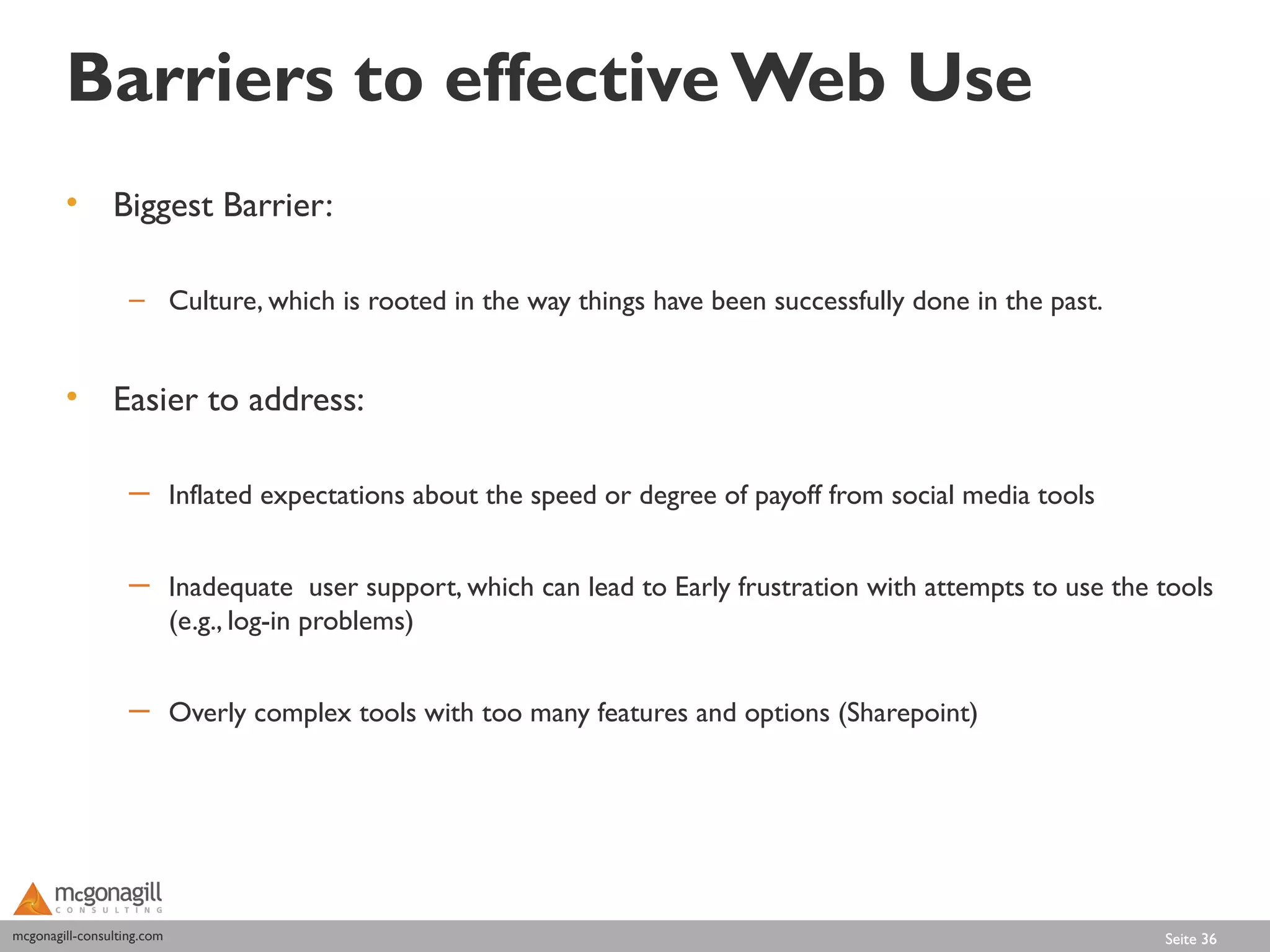 Barriers to effective Web Use
        • Biggest Barrier:

                   – Culture, which is rooted in the way things have been successfully done in the past.


        • Easier to address:

                   ─ Inflated expectations about the speed or degree of payoff from social media tools


                   ─ Inadequate user support, which can lead to Early frustration with attempts to use the tools
                     (e.g., log-in problems)


                   ─ Overly complex tools with too many features and options (Sharepoint)




mcgonagill-consulting.com
mcgonagill-consulting.com                                                                                  Seite 36
 