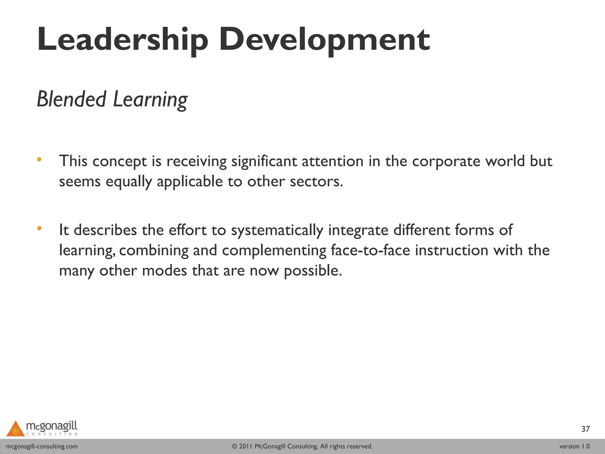 Leadership Development
          Blended Learning

          •       This concept is receiving significant attention in the corporate world but
                  seems equally applicable to other sectors.
           
          •       It describes the effort to systematically integrate different forms of
                  learning, combining and complementing face-to-face instruction with the
                  many other modes that are now possible.  




                                                                                                       37
mcgonagill-consulting.com
mcgonagill-consulting.com                  © 2011 McGonagill Consulting. All rights reserved.   version 1.0
 