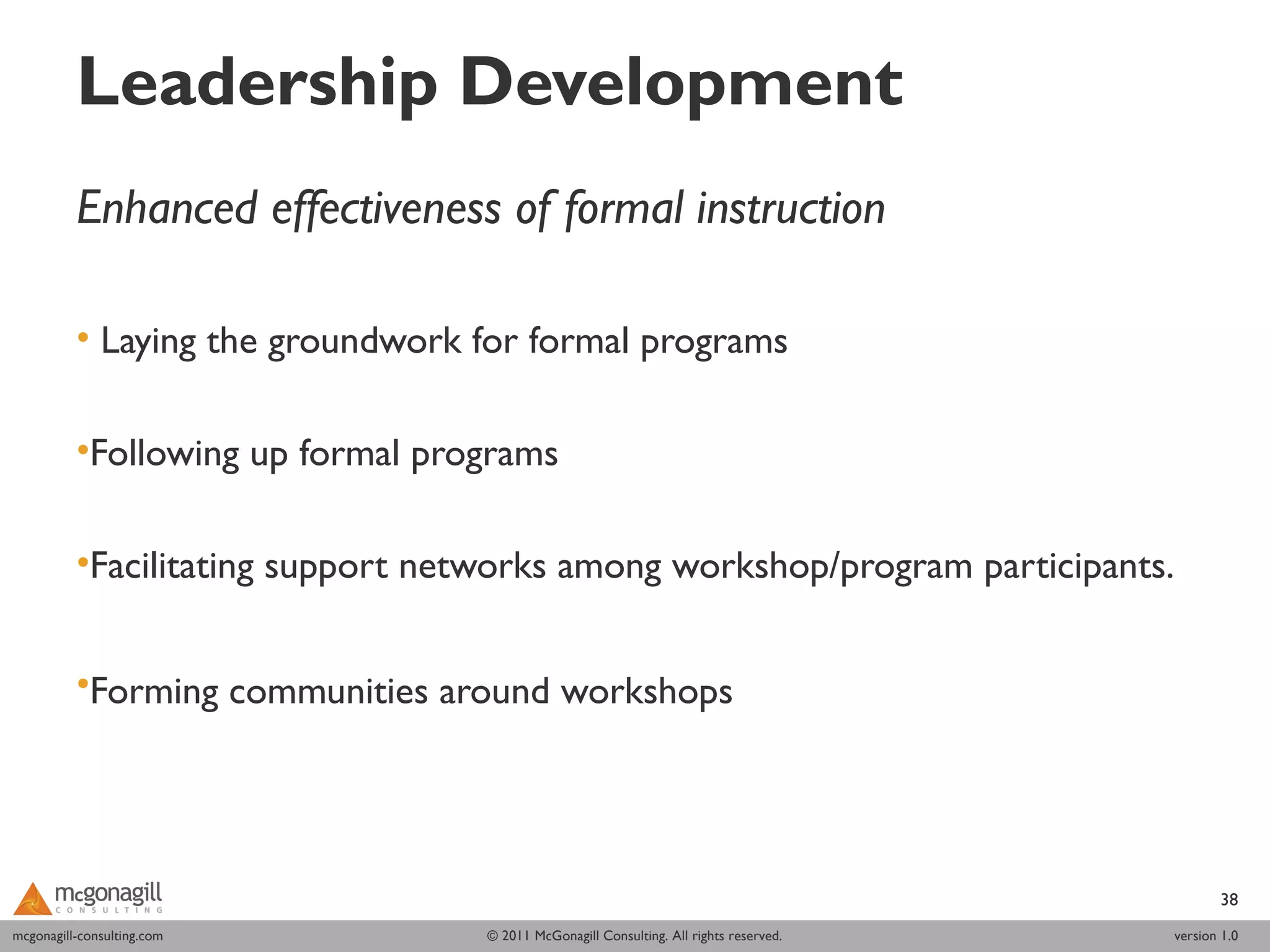 Leadership Development
          Enhanced effectiveness of formal instruction
           
          • Laying the groundwork for formal programs

          •Following up formal programs

          •Facilitating support networks among workshop/program participants.


          •Forming communities around workshops  




                                                                                               38
mcgonagill-consulting.com
mcgonagill-consulting.com          © 2011 McGonagill Consulting. All rights reserved.   version 1.0
 