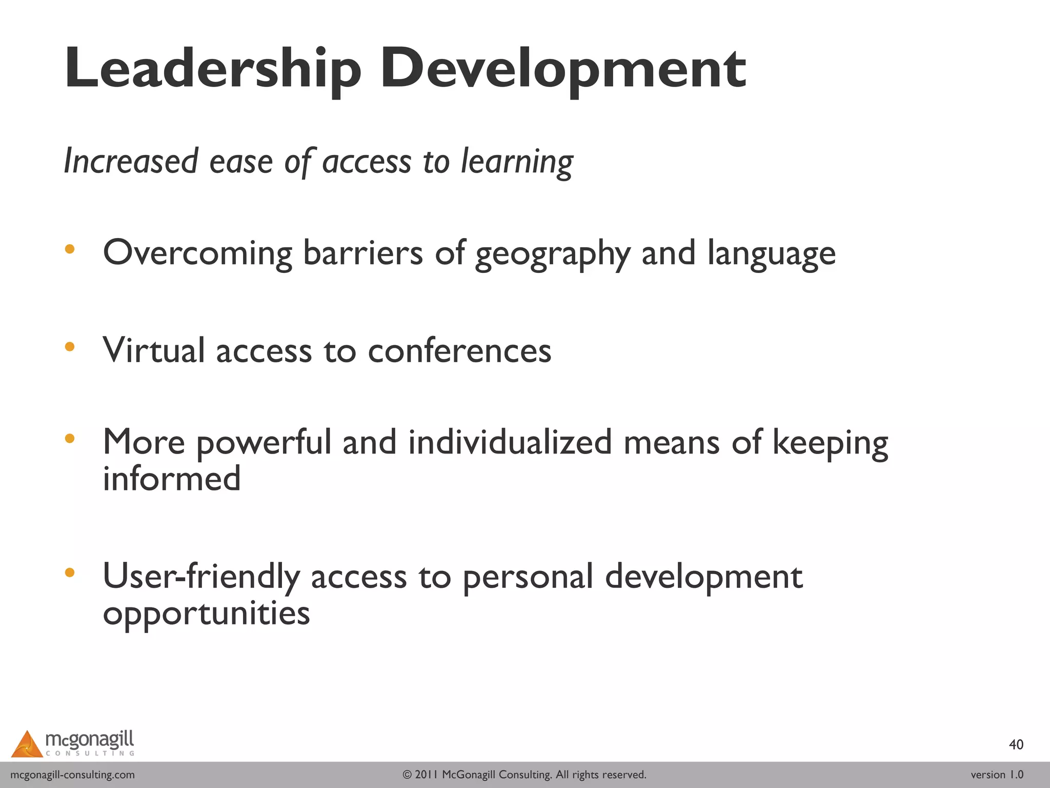 Leadership Development
          Increased ease of access to learning
           
          • Overcoming barriers of geography and language

          • Virtual access to conferences
           
          • More powerful and individualized means of keeping
            informed

          • User-friendly access to personal development
            opportunities


                                                                                           40
mcgonagill-consulting.com
mcgonagill-consulting.com      © 2011 McGonagill Consulting. All rights reserved.   version 1.0
 