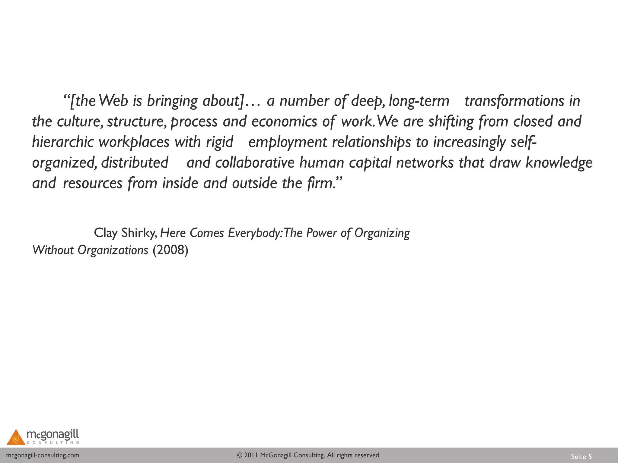 “[the Web is bringing about]… a number of deep, long-term transformations in
        the culture, structure, process and economics of work.We are shifting from closed and
        hierarchic workplaces with rigid employment relationships to increasingly self-
        organized, distributed and collaborative human capital networks that draw knowledge
        and resources from inside and outside the firm.”

                   Clay Shirky, Here Comes Everybody:The Power of Organizing
        Without Organizations (2008)




mcgonagill-consulting.com
mcgonagill-consulting.com                   © 2011 McGonagill Consulting. All rights reserved.   Seite 5
 