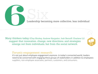 6                    Six
                     Leadership becoming more collective, less individual




Many thinkers today (Clay Shirkey, Andrew Hargadon, Josh Bernoﬀ, Charlene Li)
  suggest that innovation, change, new directions, and strategies
     emerge not from individuals, but from the social network.


      Forum’s engagement research:
      It’s not just about employee engagement anymore. In today’s connected world, leaders
      need to be concerned with engaging these groups of stakeholders in addition to employees:
      suppliers, non-employee associates, partners, customers, and consumers.
 