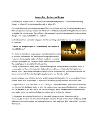 Leadership : An Internal Power
Leadership, an internal power or a natural Gift from the birth by the God. It is our internal building
thought or a God Gift. Leadership can be made or a God Gift.

Can Leadership come from our internal power? Or It can be found from our Strength or weaknesses? Is
there any positiveness in our weaknesses ? And can we find out some positive things from our weakness
to develop the internal power form It? Can it be developed from our internal power from our positive
thought? Is it necessary to be title of a leaders?

Each individual have some internal power. But the main thing is that to be find out and make it out and
to implement.

“Getting lost along your path is a part of finding the path you’re
meant to be on.”

The ability to attain these unique powers is what enables leadership
to influence subordinates and peers by controlling organizational
 resources. The successful leader effectively uses these powers to
influence employees, and it is important for leaders to understand
the uses of power to strengthen their leadership.
Coming to the individual power, every individual having some strength as well as weakness. But it is
necessary to find the positiveness from that weakness. A drinker or the smoker having also some
positive things. Like a drinker having the quality to handle any taste of life, like he or she can take the
test of bear or drink. A smoker having the quality to come out from the waffle.

An internal power may affect the behavior and the quality of individuality. So to aware about the our
internal power must be important to improve our leadership quality and come it out to the view.

Change Yourself as “Can I” to “How Can I?”:- Life is just a series of moments. If you miss the moments,
you miss your life. Build your ability to solve the problems. And make yourself to be comfort to take the
risk. On the other If you don't act on life, life will act on you. It may affect to think what can I do but a
good leader having the quality to find out the various way to find out the solution.

To inspire your workers into higher levels of teamwork, there are certain things you must be,
know, and, do. These do not come naturally, but are acquired through continual work and study. Good
leaders are continually working and studying to improve their leadership skills; they are NOT resting on
their laurels.
 