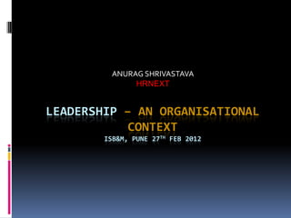 ANURAG SHRIVASTAVA
               HRNEXT


LEADERSHIP – AN ORGANISATIONAL
            CONTEXT
        ISB&M, PUNE 27TH FEB 2012
 