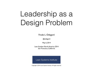 Leadership as a 
Design Problem
Frode L. Odegard 
 
@odegard  
 
May 6, 2014 
 
Lean Kanban North America 2014 
San Francisco, California
Copyright © 2014, Lean Systems Institute. All rights reserved.
Lean Systems Institute
 