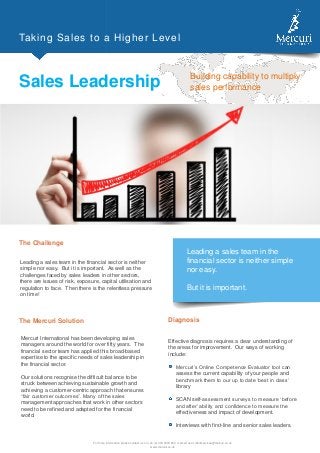 Taking Sales to a Higher Level
Sales Leadership Building capability to multiply
sales performance
The Challenge
Leading a sales team in the financial sector is neither
simple nor easy. But it is important. As well as the
challenges faced by sales leaders in other sectors,
there are issues of risk, exposure, capital utilisation and
regulation to face. Then there is the relentless pressure
on time!
For more information please contact us on +44 (0) 330 9000 800 or email us at clientservices@mercuri.co.uk
www.mercuri.co.uk
The Mercuri Solution
Mercuri International has been developing sales
managers around the world for over fifty years. The
financial sector team has applied this broad-based
expertise to the specific needs of sales leadership in
the financial sector.
Our solutions recognise the difficult balance to be
struck between achieving sustainable growth and
achieving a customer-centric approach that ensures
“fair customer outcomes”. Many of the sales
management approaches that work in other sectors
need to be refined and adapted for the financial
world.
Customer-Centric Selling will
enable your people to move
from a product-centred
transactional approach to
value-based consultative
selling, driven by the
customer’s requirements.
Effective diagnosis requires a clear understanding of
the areas for improvement. Our ways of working
include:
Mercuri’s Online Competence Evaluator tool can
assess the current capability of your people and
benchmark them to our up to date ‘best in class’
library
SCAN self-assessment surveys to measure ‘before
and after’ ability and confidence to measure the
effectiveness and impact of development.
Interviews with first-line and senior sales leaders.
Diagnosis
Leading a sales team in the
financial sector is neither simple
nor easy.
But it is important.
 
