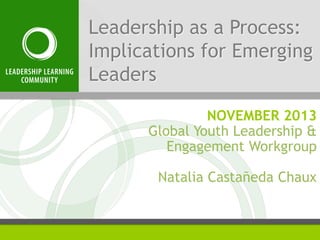 Leadership as a Process:
Implications for Emerging
Leaders
NOVEMBER 2013
Global Youth Leadership &
Engagement Workgroup
Natalia Castañeda Chaux

 