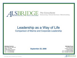 The Consultants
                                                          Outsourcing ● Shared Services ● Benchmarking




                                  Leadership as a Way of Life
                            Comparison of Marine and Corporate Leadership




 Alsbridge Americas                                                                              Alsbridge Europe
 3535 Travis St., Suite 105                                                                         22-24 Ely Place
 Dallas, TX 75204
 United States of America
                                                September 25, 2008                              London, EC1N 6TE
                                                                                                    United Kingdom
 Tel: +1 214-696-6410                                                                     Tel: +44 (0)207-242-0666
 Fax: +1 214-239-0698                                                                     Fax: +44 (0)207-242-0667



© Alsbridge 2008 Confidential and Proprietary
 