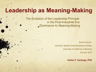 Leadership as Meaning-Making The Evolution of the Leadership Principle  in the Post-Industrial Era: Dominance to Meaning-Making Guest Lecturer  American Studies & Interdisciplinary Studies University of California at Berkeley Summer 2010 Carlos F. Camargo, PhD 