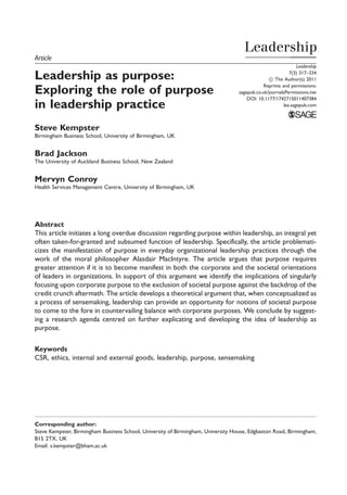 Article
Leadership as purpose:
Exploring the role of purpose
in leadership practice
Steve Kempster
Birmingham Business School, University of Birmingham, UK
Brad Jackson
The University of Auckland Business School, New Zealand
Mervyn Conroy
Health Services Management Centre, University of Birmingham, UK
Abstract
This article initiates a long overdue discussion regarding purpose within leadership, an integral yet
often taken-for-granted and subsumed function of leadership. Specifically, the article problemati-
cizes the manifestation of purpose in everyday organizational leadership practices through the
work of the moral philosopher Alasdair MacIntyre. The article argues that purpose requires
greater attention if it is to become manifest in both the corporate and the societal orientations
of leaders in organizations. In support of this argument we identify the implications of singularly
focusing upon corporate purpose to the exclusion of societal purpose against the backdrop of the
credit crunch aftermath. The article develops a theoretical argument that, when conceptualized as
a process of sensemaking, leadership can provide an opportunity for notions of societal purpose
to come to the fore in countervailing balance with corporate purposes. We conclude by suggest-
ing a research agenda centred on further explicating and developing the idea of leadership as
purpose.
Keywords
CSR, ethics, internal and external goods, leadership, purpose, sensemaking
Corresponding author:
Steve Kempster, Birmingham Business School, University of Birmingham, University House, Edgbaston Road, Birmingham,
B15 2TX, UK
Email: s.kempster@bham.ac.uk
Leadership
7(3) 317–334
! The Author(s) 2011
Reprints and permissions:
sagepub.co.uk/journalsPermissions.nav
DOI: 10.1177/1742715011407384
lea.sagepub.com
 
