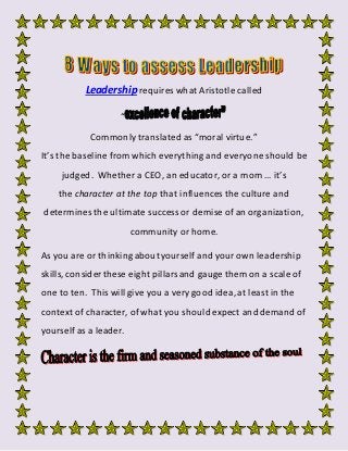 Leadership requires what Aristotle called
“
Commonly translated as “moral virtue.”
It’s the baseline from which everything and everyone should be
judged. Whether a CEO, an educator, or a mom … it’s
the character at the top that influences the culture and
determines the ultimate success or demise of an organization,
community or home.
As you are or thinking aboutyourself and your own leadership
skills, consider these eight pillarsand gauge them on a scale of
one to ten. This will give you a very good idea, at least in the
context of character, of what you shouldexpect and demand of
yourself as a leader.
 