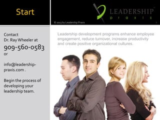 TM
Start
Contact
Dr. RayWheeler at
909-560-0583
or
info@leadership-
praxis.com .
Begin the process of
developing your
leadership team.
© 2013 by Leadership Praxis 6
Leadership development programs enhance employee
engagement, reduce turnover, increase productivity
and create positive organizational cultures.
 