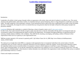 Leadership Assignment Essay
Introduction
Leadership is the ability to lead a group of people within an organization with certain values and code of conducts in an effective way. The current
situation in the global market, where there is plenty of competition between various Enterprises, there is a huge demand for a useful and a successful
leader. The high complexity of the technology, economic, social and political factors make all the more complicated for the leader to take favourable
decisions. Consequently, the margin for error is so minimal that any wrong decision taken by the leader will put the whole group of people into
precarious situation.
Leadership Definition вћў Leadership is a method of directing a cluster of people to meet a set of...show more content...
In other words, The Leader should be flexible enough to make smart decisions so that the relationship with the client is not hampered under any
circumstances without overcompensating the targets set forth by the Organization. All managers throughout IBM play an important position in
nurturing valuable industry reliability in the workplace. They fulfil this by mounting, encouraging, and leading a culture of Oneness in their
organizations which serves as a gateway to earn organizational trust.
'IBM has recently reported a 14% increase in quarterly profit' , By Finfacts Team, Oct 16, 2009, http://www.finfacts.ie/irishfinancenews
/article_1018233.shtml
The study gives an insight about what IBM as a corporate world organization does to incorporate leadership in the current trends. A forceful
visualization and a set of traits, which are commonly followed by all of the employees within the company. In this latest trend of Business culture,
the leadership method revolves around the ability to incorporate a climate in which employees would have a sense of belonging as a collective
group. Upon examining further, we see that the corporation has empowered every employee to act as a Leader by setting up a group trait "Trust and
responsibility in all Relationships", which directly or indirect demands every individual in the organization to take ownership of key actions to establish
good relationships with the co–workers.
Chaotic and complex environment:
 