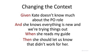Changing the Context
Given Kate doesn’t know much
about the PO role
And she knows everything is new and
we’re trying things out
When she reads my guide
Then she should let us know
that didn’t work for her.
@lunivore
 