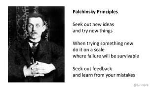 @lunivore
Palchinsky Principles
Seek out new ideas
and try new things
When trying something new
do it on a scale
where failure will be survivable
Seek out feedback
and learn from your mistakes
 