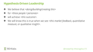@mattphilip #leanagileus19
Hypothesis-Driven Leadership
❖ We believe that <doing/building/creating this>
❖ for <these people / personas>
❖ will achieve <this outcome>.
❖ We will know this is true when we see <this market feedback, quantitative
measure, or qualitative insight>.
 