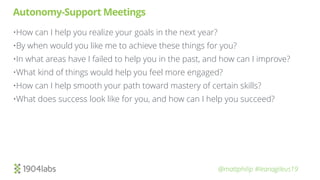 @mattphilip #leanagileus19
Autonomy-Support Meetings
•How can I help you realize your goals in the next year?
•By when would you like me to achieve these things for you?
•In what areas have I failed to help you in the past, and how can I improve?
•What kind of things would help you feel more engaged?
•How can I help smooth your path toward mastery of certain skills?
•What does success look like for you, and how can I help you succeed?
 