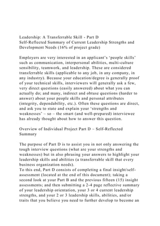 Leadership: A Transferrable Skill - Part D
Self-Reflected Summary of Current Leadership Strengths and
Development Needs (16% of project grade)
Employers are very interested in an applicant’s ‘people skills’
such as communication, interpersonal abilities, multi-culture
sensibility, teamwork, and leadership. These are considered
transferrable skills (applicable to any job, in any company, in
any industry). Because your education/degree is generally proof
of your technical skills, interviewers will generally ask a few,
very direct questions (easily answered) about what you can
actually do; and many, indirect and obtuse questions (harder to
answer) about your people skills and personal attributes
(integrity, dependability, etc.). Often these questions are direct,
and ask you to state and explain your ‘strengths and
weaknesses’ – so – the smart (and well-prepared) interviewee
has already thought about how to answer this question.
Overview of Individual Project Part D – Self-Reflected
Summary
The purpose of Part D is to assist you in not only answering the
tough interview questions (what are your strengths and
weaknesses) but in also phrasing your answers to highlight your
leadership skills and abilities (a transferrable skill that every
business organization needs).
To this end, Part D consists of completing a final insight/self-
assessment (located at the end of this document); taking a
second look at your Part B and the previous fifteen (15) insight
assessments; and then submitting a 2-4 page reflective summary
of your leadership orientation, your 3 or 4 current leadership
strengths, and your 2 or 3 leadership skills, abilities, and/or
traits that you believe you need to further develop to become an
 