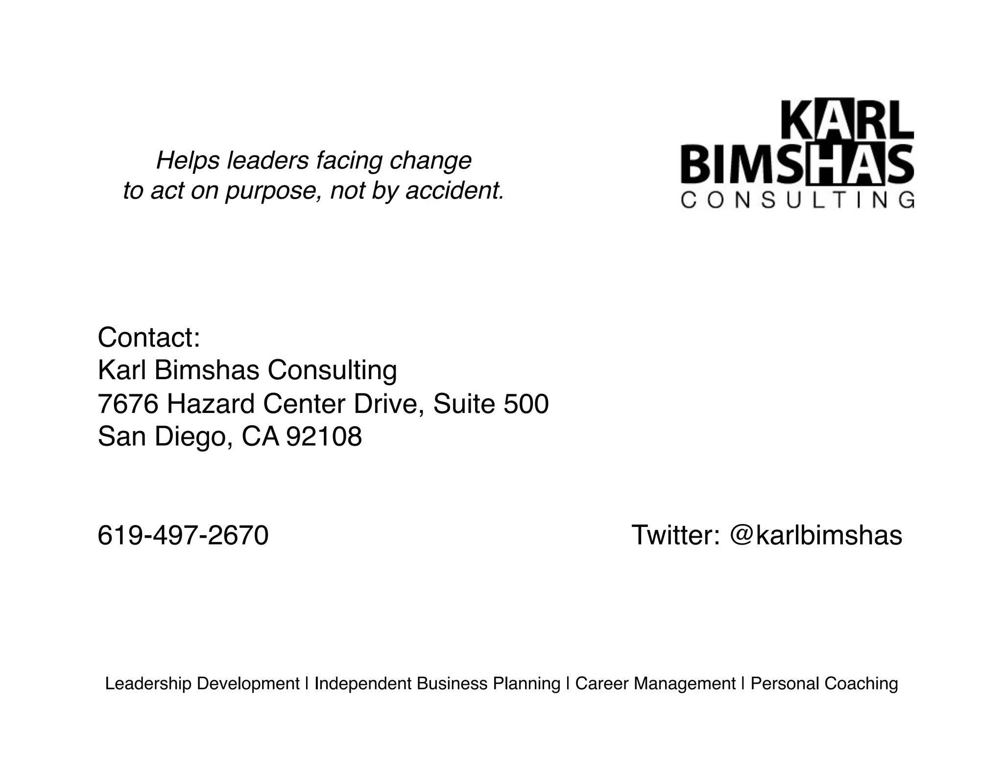Helps leaders facing change !
to act on purpose, not by accident.!
Leadership Development | Independent Business Planning | Career Management | Personal Coaching!
Contact:!
Karl Bimshas Consulting!
7676 Hazard Center Drive, Suite 500!
San Diego, CA 92108!
619-497-2670! ! ! ! ! ! ! ! Twitter: @karlbimshas!