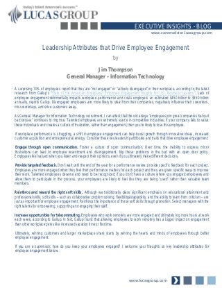 www.lucasgroup.com
EXECUTIVE INSIGHTS - BLOG
www.careeradvice.lucasgroup.com
A surprising 70% of employees report that they are “not engaged” or “actively disengaged” in their workplace, according to the latest
research from Gallup’s “State of the American Workplace: Employee Engagement Insights for U.S. Business Leaders”. Lack of
employee engagement detrimentally impacts workplace performance and costs employers an estimated $450 billion to $550 billion
annually, reports Gallup. Disengaged employees are more likely to steal from their companies, negatively influence their coworkers,
miss workdays, and drive customers away.
As General Manager for Information Technology recruitment, I can attest that the old adage “employees join great companies but quit
bad bosses” continues to ring true. Talented employees are extremely scarce in competitive industries; if your company fails to value
these individuals and creates a culture of frustration, rather than engagement, then you’re likely to lose this employee.
If workplace performance is struggling, a shift in employee engagement can help boost growth through innovative ideas, increased
customer acquisition and entrepreneurial energy. Consider these key leadership attributes and traits that drive employee engagement:
Engage through open communication. Foster a culture of open communication. Over time, the inability to express minor
frustrations can lead to employee resentment and disengagement. Nip these problems in the bud with an open door policy.
Employees feel valued when you listen and respect their opinions, even if you ultimately make different decisions.
Provide targeted feedback. Don’t wait until the end of the year for a performance review; provide specific feedback for each project.
Employees are more engaged when they feel their performance matters for each project and they are given specific ways to improve
their work. Talented employees deserve and need to be recognized; if you don’t have a culture where you engaged employees and
allow them to participate in the process, your employees are likely to feel like they are being “used” rather than valuable team
members.
Reinforce and reward the right soft skills. Although we traditionally place significant emphasis on educational attainment and
professional skills, soft skills – such as collaborative problem solving, flexibility/adaptability, and the ability to learn from criticism – are
just as important for employee engagement. Reinforce the importance of these soft skills through promotion. Select managers with the
right talents for empowering, supporting and engaging their staff.
Increase opportunities for telecommuting. Employees who work remotely are more engaged and ultimately log more hours at work
each week, according to Gallup. In fact, Gallup found that allowing employees to work remotely has a bigger impact on engagement
than other workplace perks like increased vacation time or flextime.
Ultimately, winning customers and larger marketplace share starts by winning the hearts and minds of employees through better
employee engagement.
If you are a supervisor, how do you keep your employees engaged? I welcome your thoughts on key leadership attributes for
employee engagement below.
Leadership Attributes that Drive Employee Engagement
by
Jim Thompson
General Manager – Information Technology
 