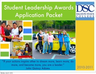 Student Leadership Awards
         Application Packet
                        Texts
                        Texts
                        Texts

Texts

Texts
  “If your actions inspire other to dream more, learn more, do
          more, and become more, you are a leader.”
                       John Quincy Adams                         2010-2011
Monday, June 21, 2010
 