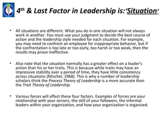 4th & Last Factor in Leadership is:‘Situation’

•   All situations are different. What you do in one situation will not always
    work in another. You must use your judgment to decide the best course of
    action and the leadership style needed for each situation. For example,
    you may need to confront an employee for inappropriate behavior, but if
    the confrontation is too late or too early, too harsh or too weak, then the
    results may prove ineffective.

•   Also note that the situation normally has a greater effect on a leader's
    action than his or her traits. This is because while traits may have an
    impressive stability over a period of time, they have little consistency
    across situations (Mischel, 1968). This is why a number of leadership
    scholars think the Process Theory of Leadership is a more accurate than
    the Trait Theory of Leadership.

•   Various forces will affect these four factors. Examples of forces are your
    relationship with your seniors, the skill of your followers, the informal
    leaders within your organization, and how your organization is organized.
 